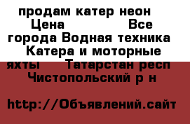 продам катер неон  › Цена ­ 550 000 - Все города Водная техника » Катера и моторные яхты   . Татарстан респ.,Чистопольский р-н